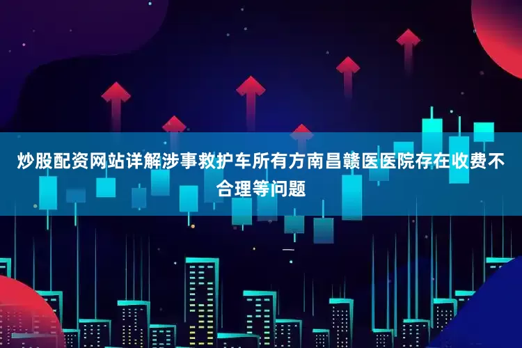 炒股配资网站详解涉事救护车所有方南昌赣医医院存在收费不合理等问题