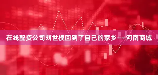 在线配资公司刘世模回到了自己的家乡——河南商城