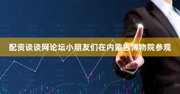 配资谈谈网论坛小朋友们在内蒙古博物院参观
