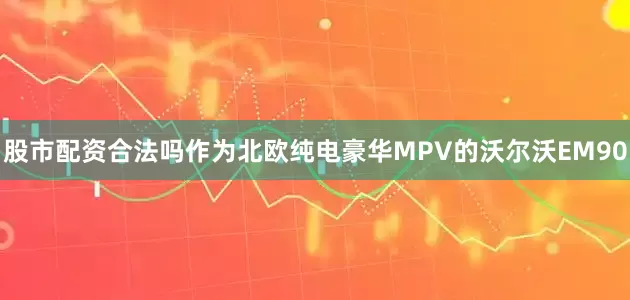 股市配资合法吗作为北欧纯电豪华MPV的沃尔沃EM90