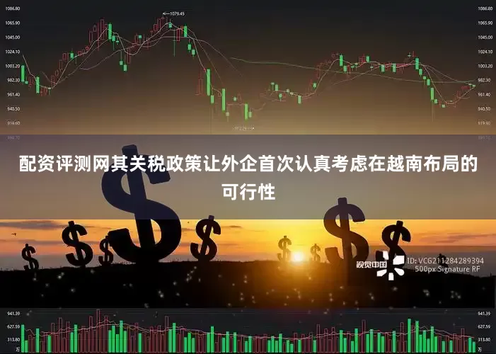 配资评测网其关税政策让外企首次认真考虑在越南布局的可行性