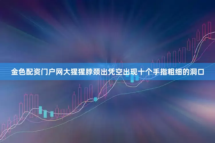 金色配资门户网大猩猩脖颈出凭空出现十个手指粗细的洞口