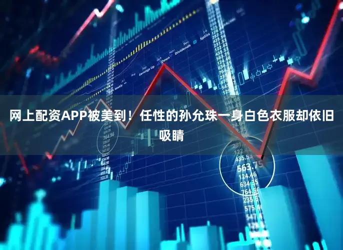网上配资APP被美到！任性的孙允珠一身白色衣服却依旧吸睛