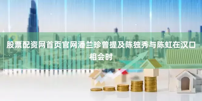 股票配资网首页官网潘兰珍曾提及陈独秀与陈虹在汉口相会时